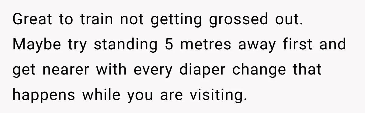 Great to train not getting grossed out. Maybe try standing 5 metres away first and get nearer with every diaper change that happens while you are visiting.