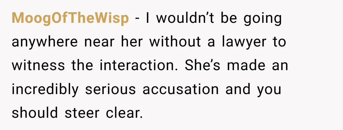 MoogOfTheWisp − I wouldn’t be going anywhere near her without a lawyer to witness the interaction. She’s made an incredibly serious accusation and you should steer clear.