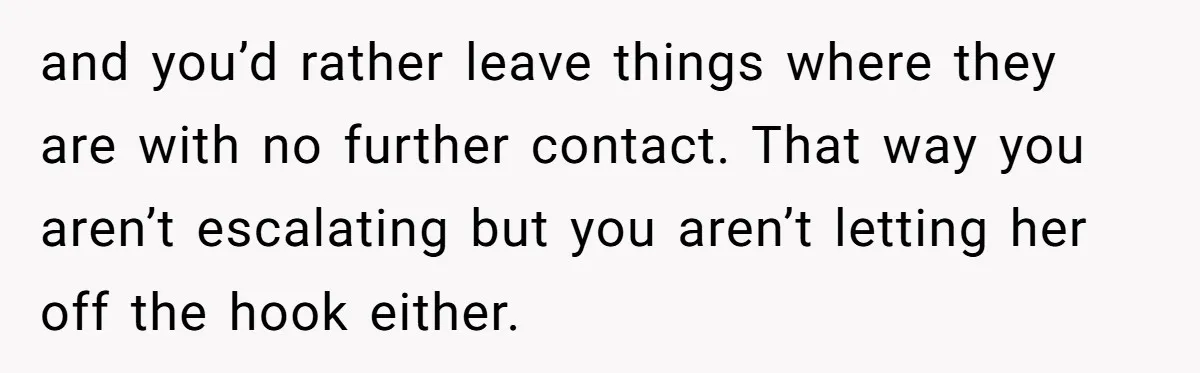 and you’d rather leave things where they are with no further contact. That way you aren’t escalating but you aren’t letting her off the hook either.