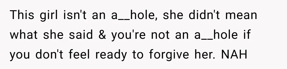 This girl isn't an a__hole, she didn't mean what she said & you're not an a__hole if you don't feel ready to forgive her. NAH