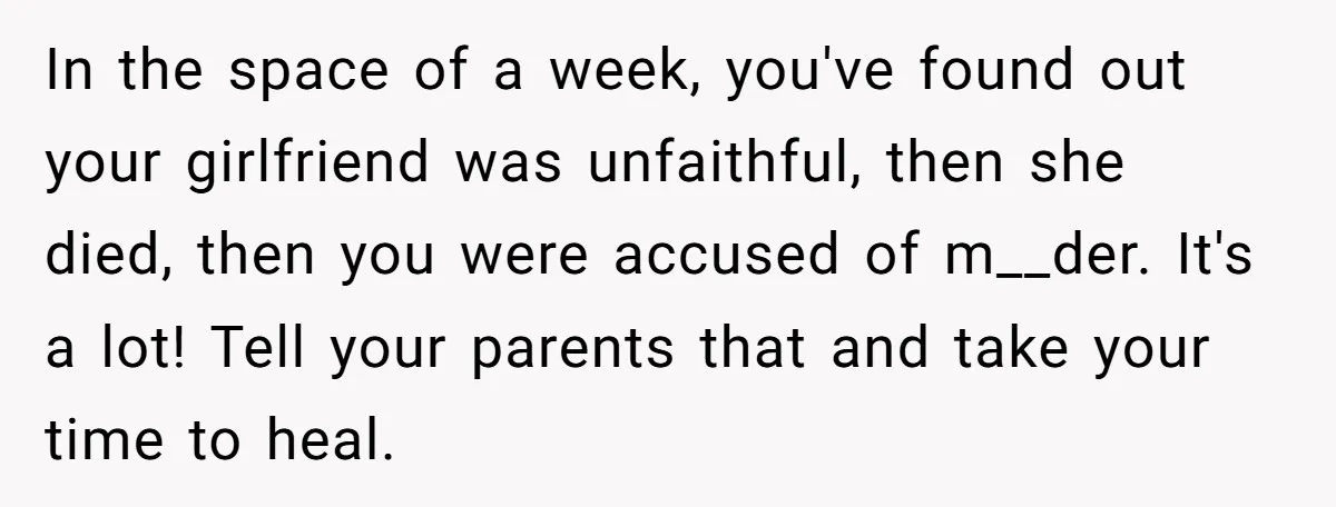 In the space of a week, you've found out your girlfriend was unfaithful, then she died, then you were accused of m__der. It's a lot! Tell your parents that and...