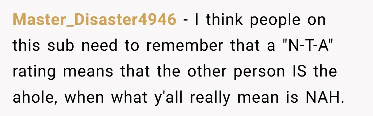 Master_Disaster4946 − I think people on this sub need to remember that a "N-T-A" rating means that the other person IS the ahole, when what y'all really mean is NAH.