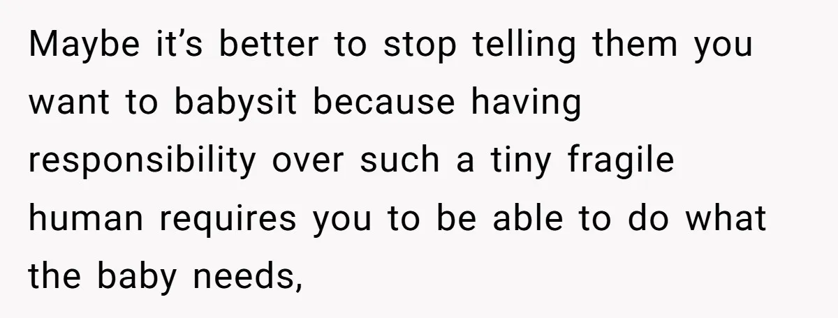 Maybe it’s better to stop telling them you want to babysit because having responsibility over such a tiny fragile human requires you to be able to do what the baby...