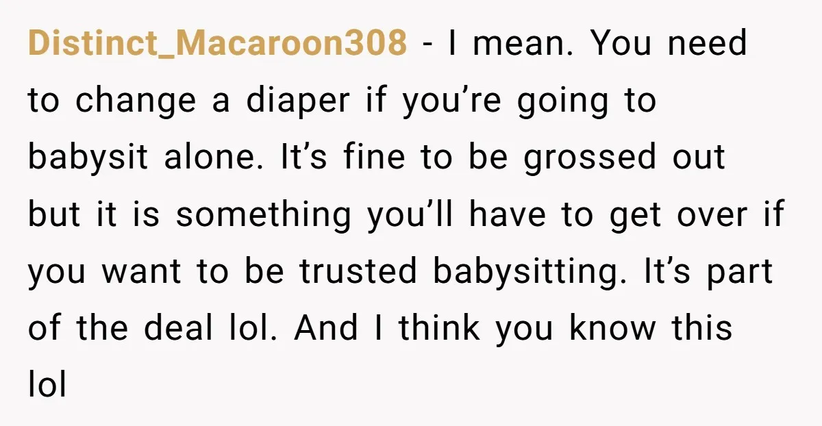 Distinct_Macaroon308 − I mean. You need to change a diaper if you’re going to babysit alone. It’s fine to be grossed out but it is something you’ll have to get...