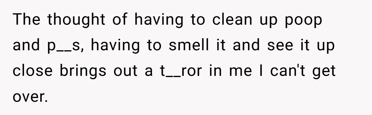 The thought of having to clean up poop and p__s, having to smell it and see it up close brings out a t__ror in me I can't get over.