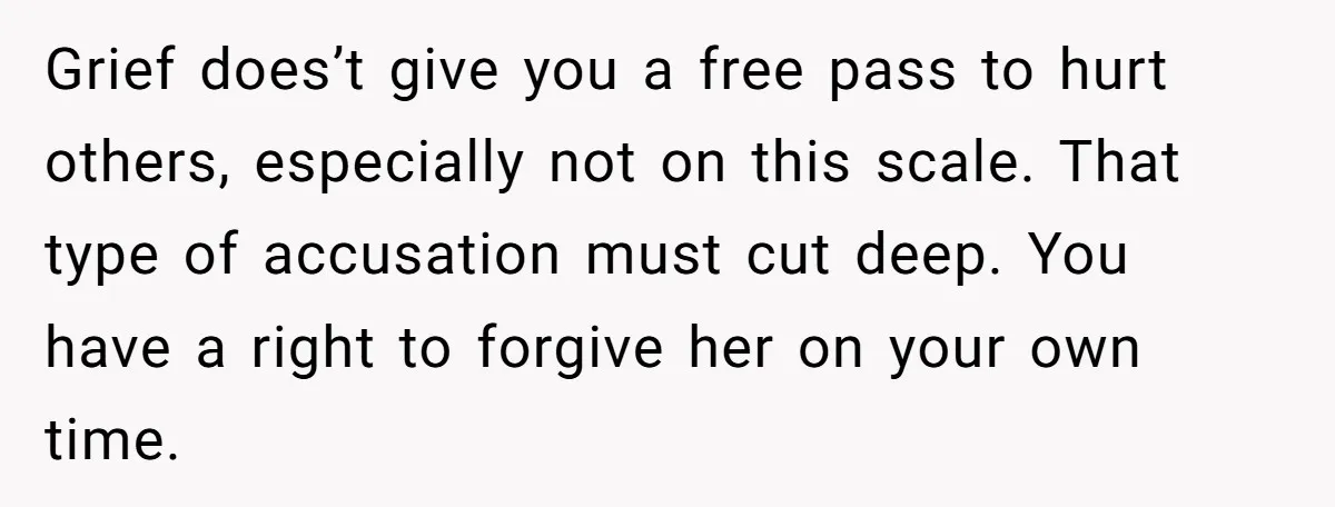 Grief does’t give you a free pass to hurt others, especially not on this scale. That type of accusation must cut deep. You have a right to forgive her on...