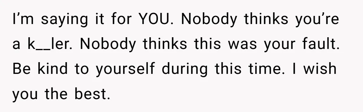 I’m saying it for YOU. Nobody thinks you’re a k__ler. Nobody thinks this was your fault. Be kind to yourself during this time. I wish you the best.