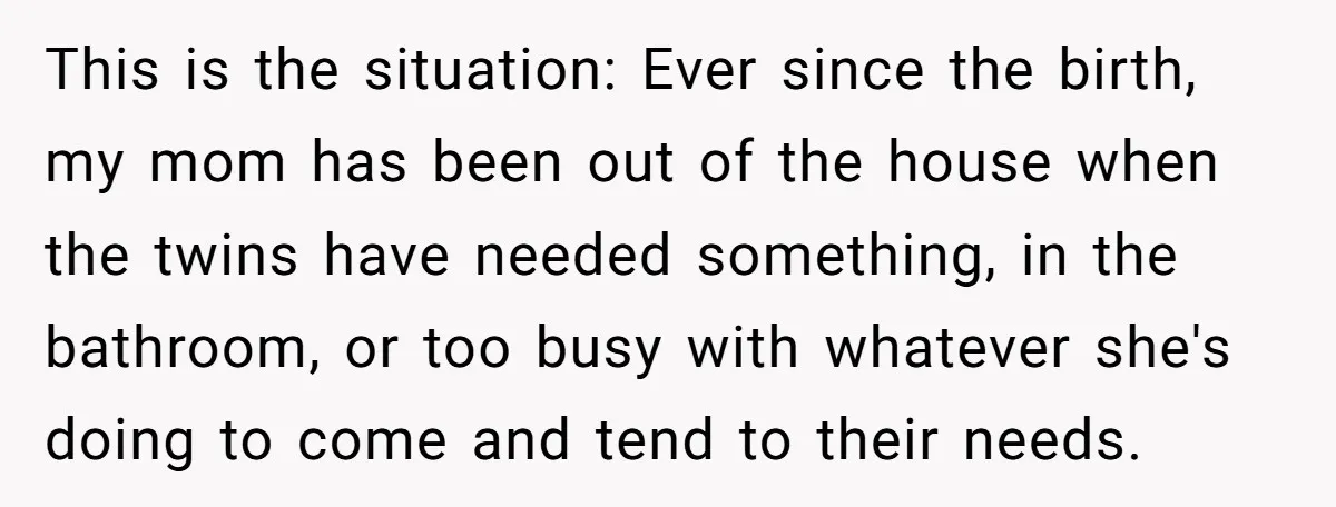 This is the situation: Ever since the birth, my mom has been out of the house when the twins have needed something, in the bathroom, or too busy with whatever...