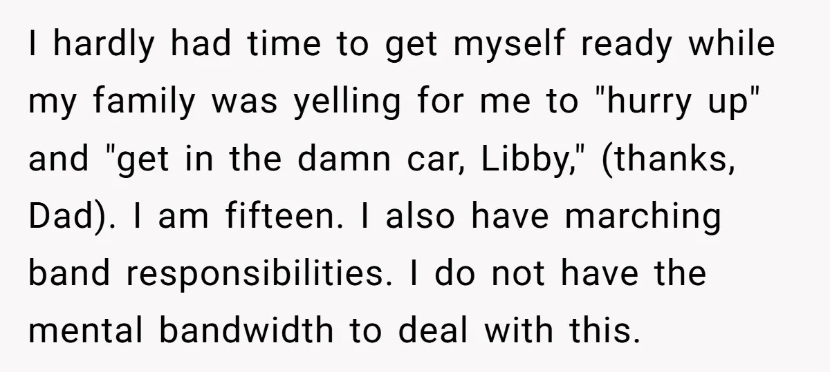 I hardly had time to get myself ready while my family was yelling for me to "hurry up" and "get in the damn car, Libby," (thanks, Dad). I am fifteen....