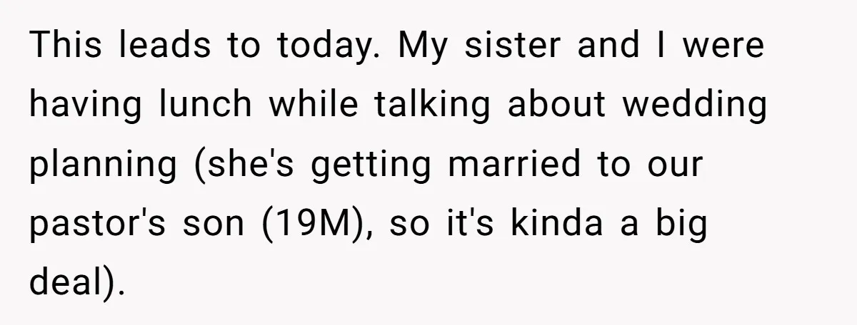 This leads to today. My sister and I were having lunch while talking about wedding planning (she's getting married to our pastor's son (19M), so it's kinda a big deal).