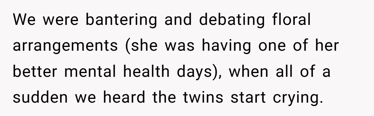 We were bantering and debating floral arrangements (she was having one of her better mental health days), when all of a sudden we heard the twins start crying.