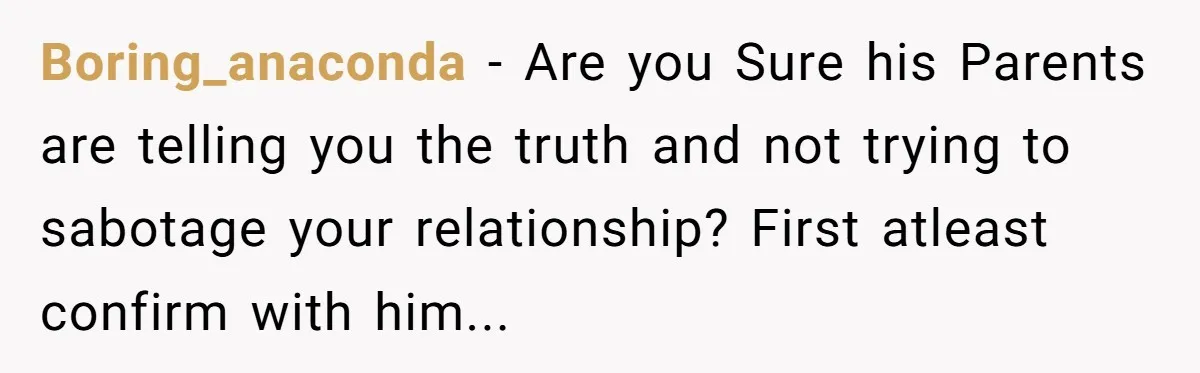 Boring_anaconda − Are you Sure his Parents are telling you the truth and not trying to sabotage your relationship? First atleast confirm with him...