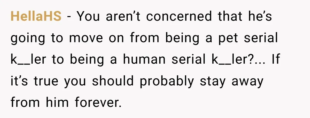 HellaHS − You aren’t concerned that he’s going to move on from being a pet serial k__ler to being a human serial k__ler?... If it’s true you should probably stay...