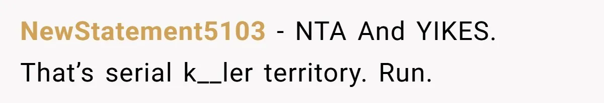 NewStatement5103 − NTA And YIKES. That’s serial k__ler territory. Run.
