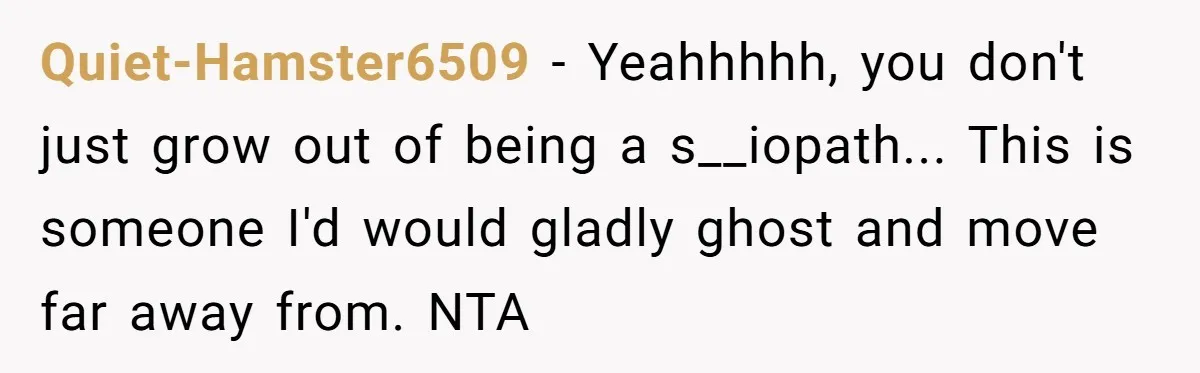 Quiet-Hamster6509 − Yeahhhhh, you don't just grow out of being a s__iopath... This is someone I'd would gladly ghost and move far away from. NTA