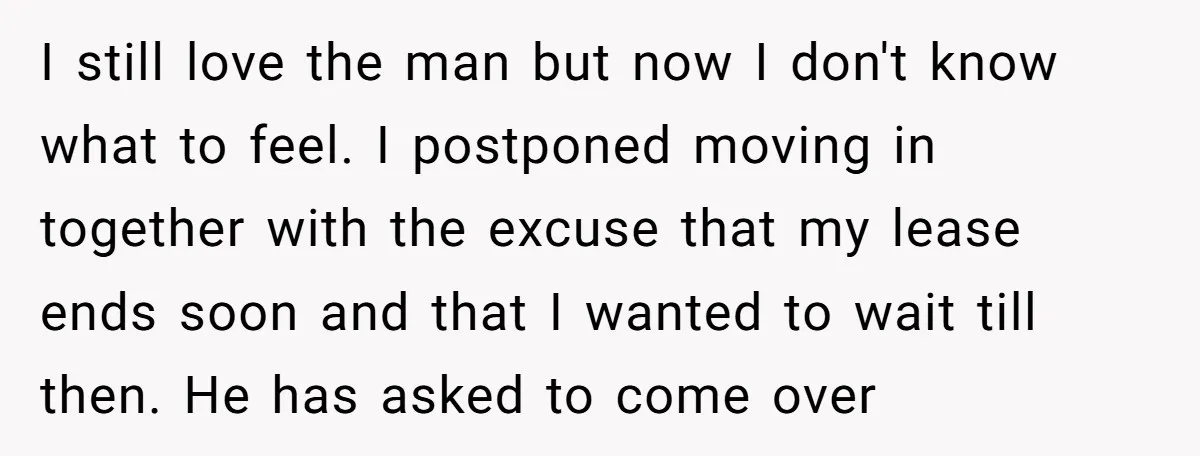 I still love the man but now I don't know what to feel. I postponed moving in together with the excuse that my lease ends soon and that I wanted...
