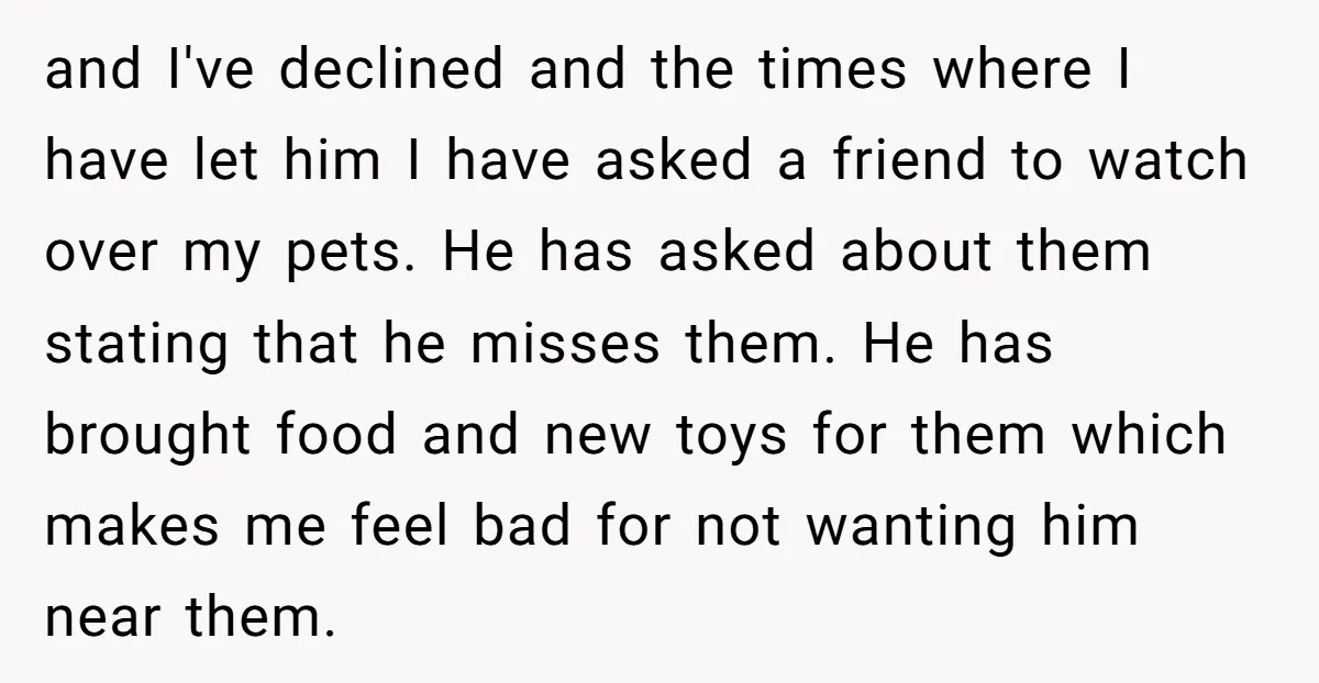 and I've declined and the times where I have let him I have asked a friend to watch over my pets. He has asked about them stating that he misses...