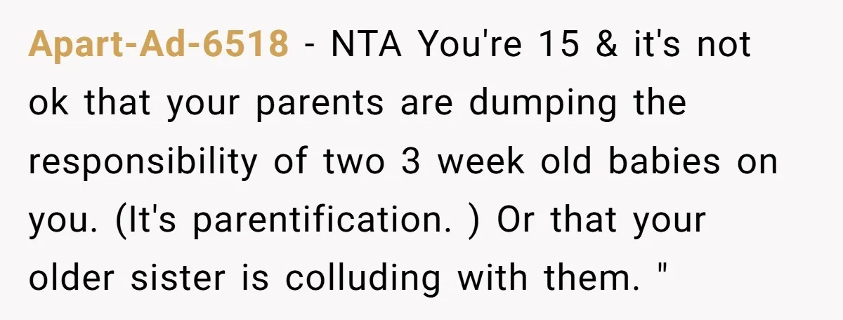 Apart-Ad-6518 − NTA You're 15 & it's not ok that your parents are dumping the responsibility of two 3 week old babies on you. (It's parentification. ) Or that your...