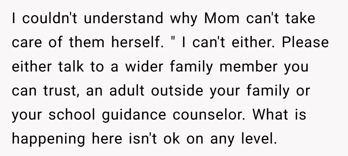 I couldn't understand why Mom can't take care of them herself. " I can't either. Please either talk to a wider family member you can trust, an adult outside your...