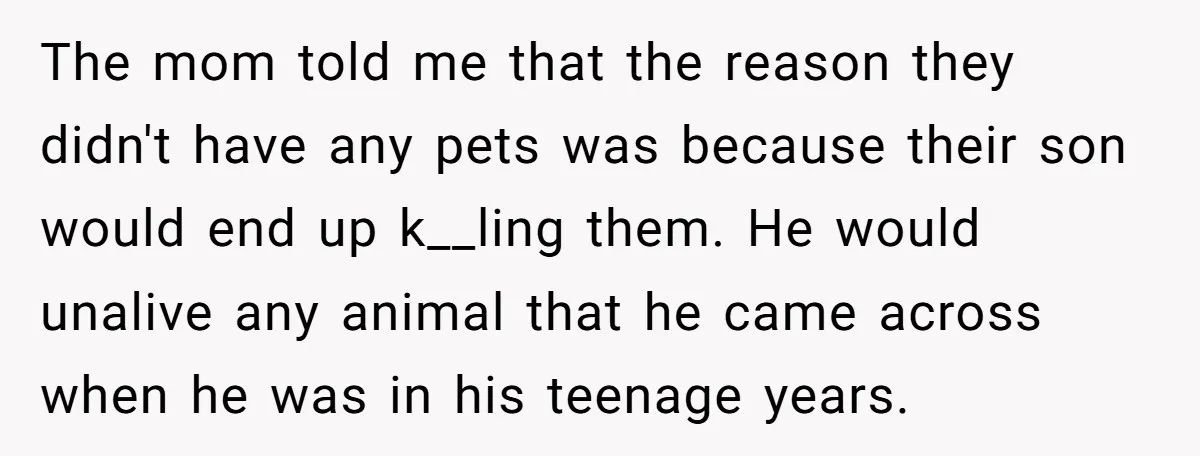 The mom told me that the reason they didn't have any pets was because their son would end up k__ling them. He would unalive any animal that he came across...