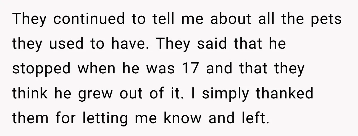 They continued to tell me about all the pets they used to have. They said that he stopped when he was 17 and that they think he grew out of...