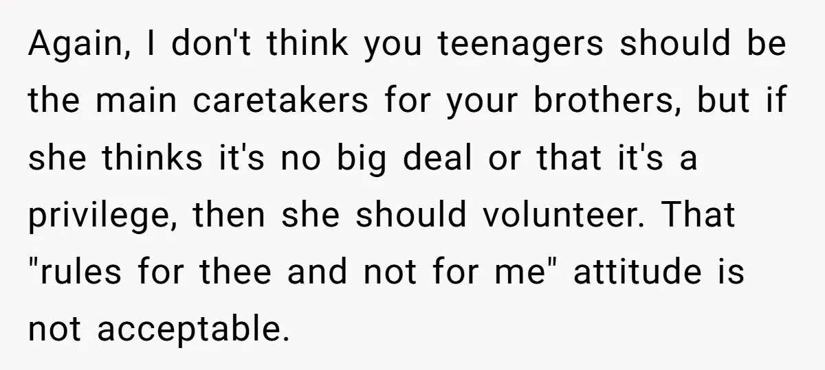 Again, I don't think you teenagers should be the main caretakers for your brothers, but if she thinks it's no big deal or that it's a privilege, then she should...