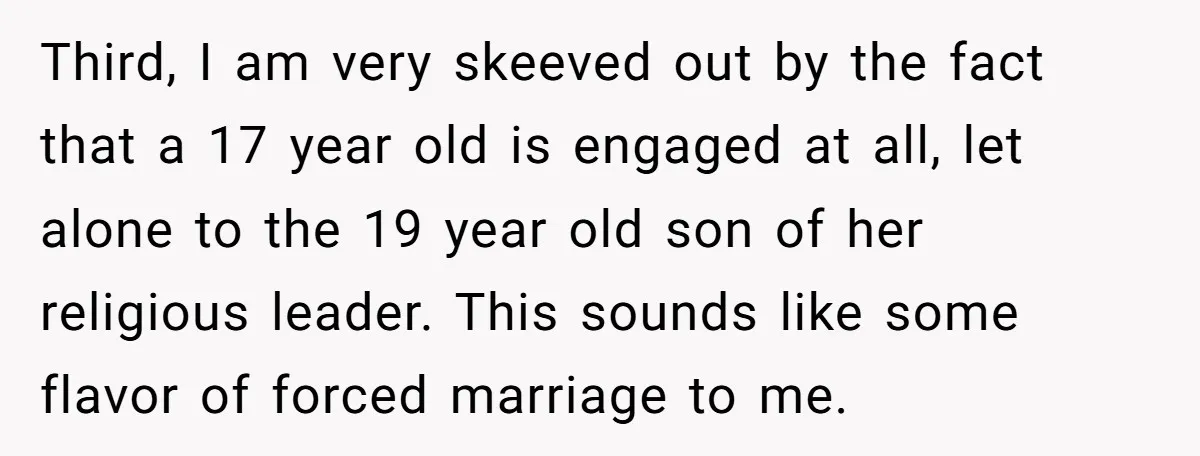 Third, I am very skeeved out by the fact that a 17 year old is engaged at all, let alone to the 19 year old son of her religious leader....