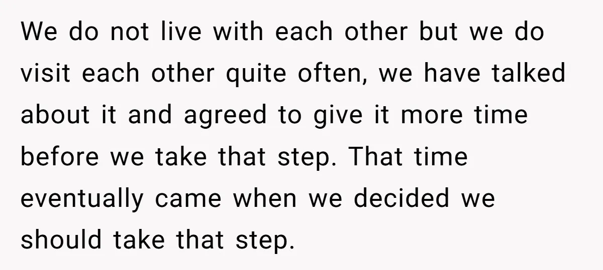 We do not live with each other but we do visit each other quite often, we have talked about it and agreed to give it more time before we take...