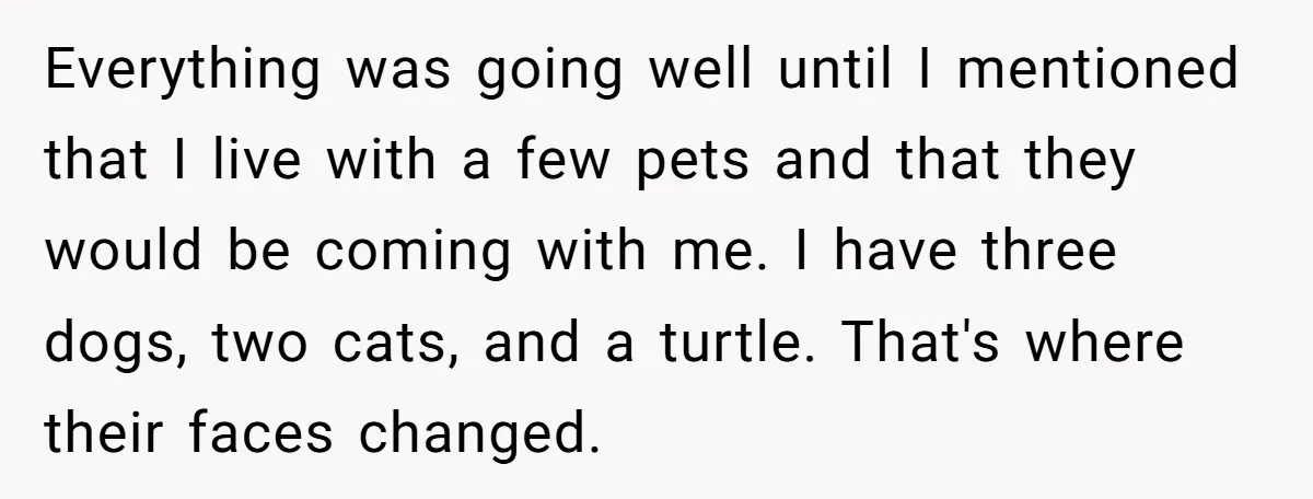 Everything was going well until I mentioned that I live with a few pets and that they would be coming with me. I have three dogs, two cats, and a...