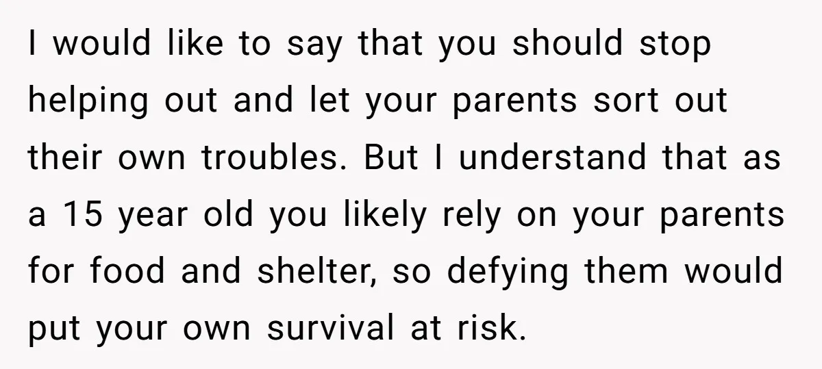 I would like to say that you should stop helping out and let your parents sort out their own troubles. But I understand that as a 15 year old you...