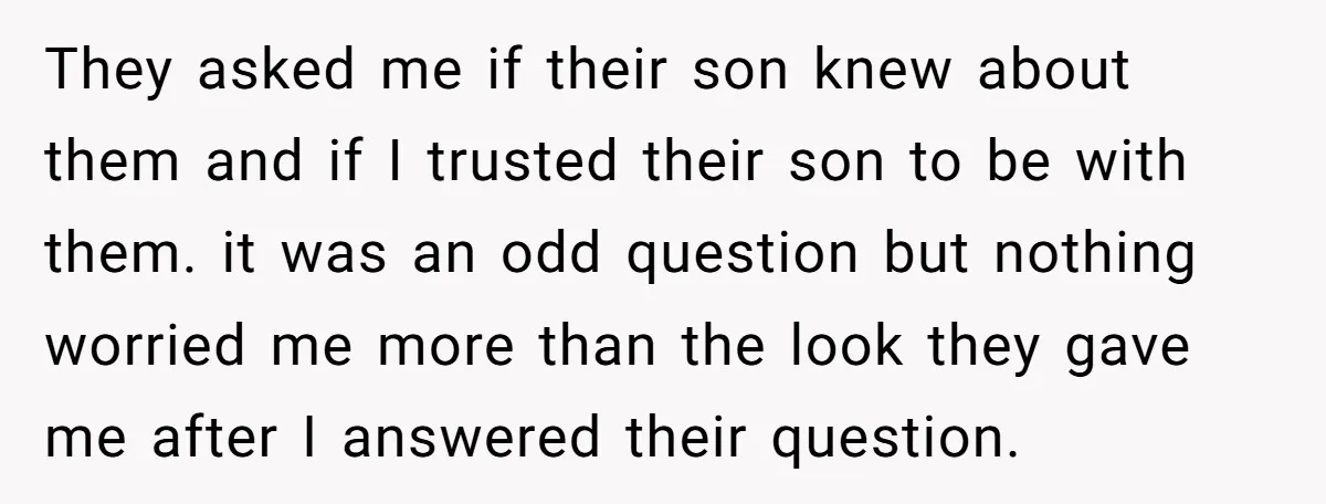 They asked me if their son knew about them and if I trusted their son to be with them. it was an odd question but nothing worried me more than...