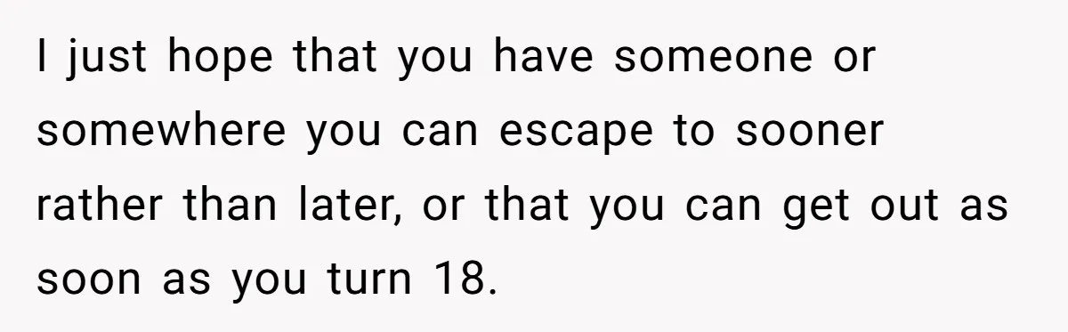 I just hope that you have someone or somewhere you can escape to sooner rather than later, or that you can get out as soon as you turn 18.