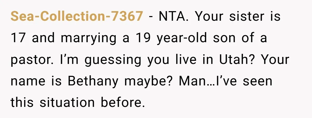 Sea-Collection-7367 − NTA. Your sister is 17 and marrying a 19 year-old son of a pastor. I’m guessing you live in Utah? Your name is Bethany maybe? Man…I’ve seen this...