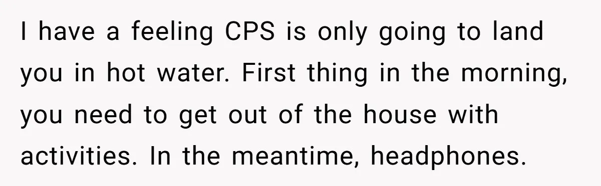 I have a feeling CPS is only going to land you in hot water. First thing in the morning, you need to get out of the house with activities. In...