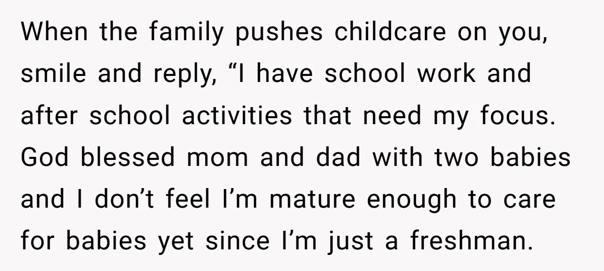 When the family pushes childcare on you, smile and reply, “I have school work and after school activities that need my focus. God blessed mom and dad with two babies...