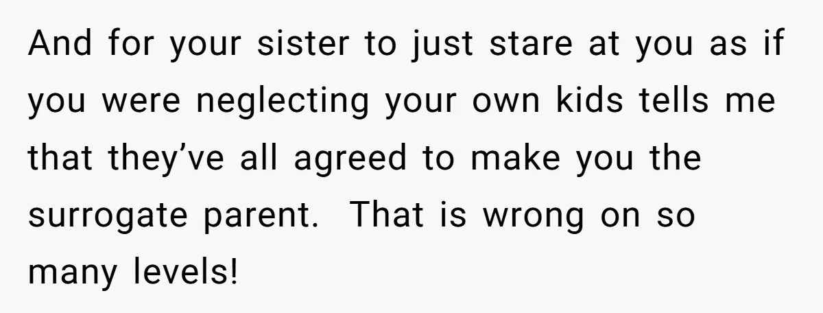 And for your sister to just stare at you as if you were neglecting your own kids tells me that they’ve all agreed to make you the surrogate parent. That...