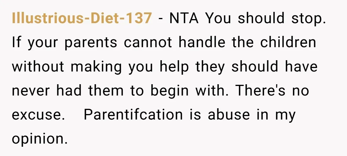 Illustrious-Diet-137 − NTA You should stop. If your parents cannot handle the children without making you help they should have never had them to begin with. There's no excuse. Parentifcation...