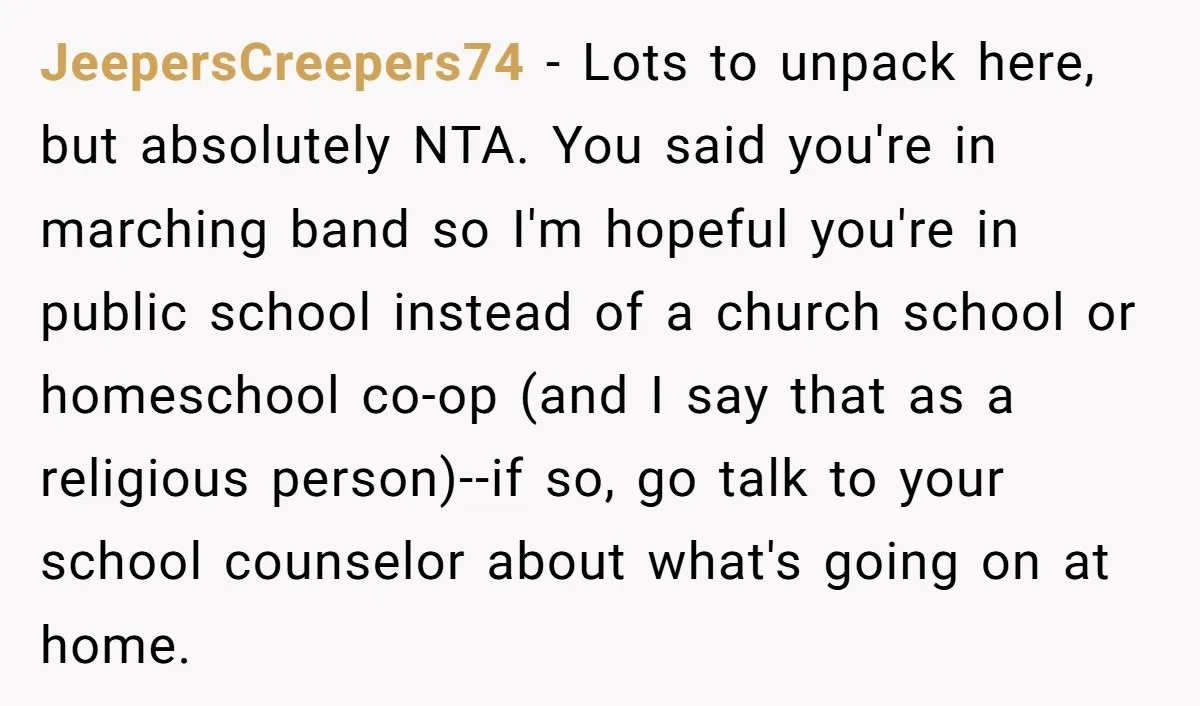 JeepersCreepers74 − Lots to unpack here, but absolutely NTA. You said you're in marching band so I'm hopeful you're in public school instead of a church school or homeschool co-op...