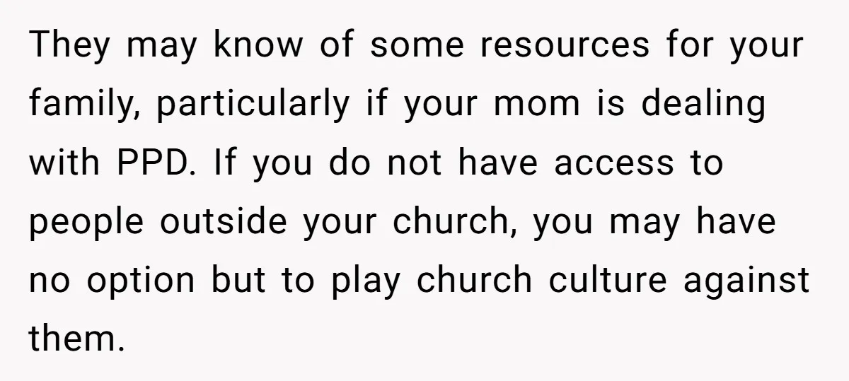 They may know of some resources for your family, particularly if your mom is dealing with PPD. If you do not have access to people outside your church, you may...