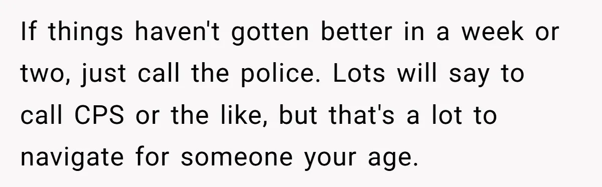If things haven't gotten better in a week or two, just call the police. Lots will say to call CPS or the like, but that's a lot to navigate for...