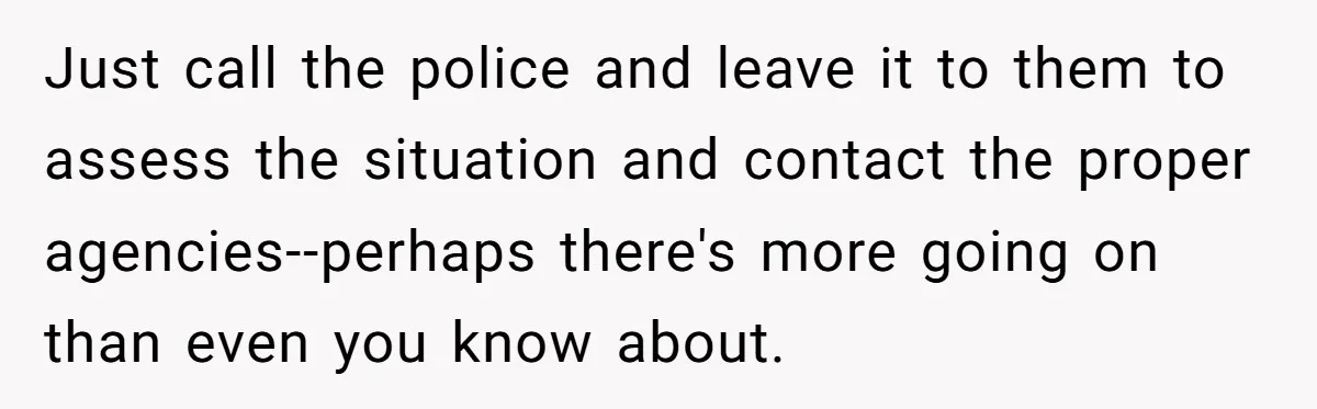 Just call the police and leave it to them to assess the situation and contact the proper agencies--perhaps there's more going on than even you know about.