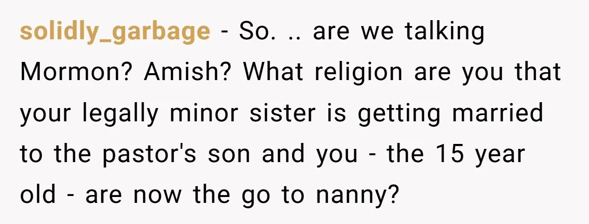 solidly_garbage − So. .. are we talking Mormon? Amish? What religion are you that your legally minor sister is getting married to the pastor's son and you - the 15...