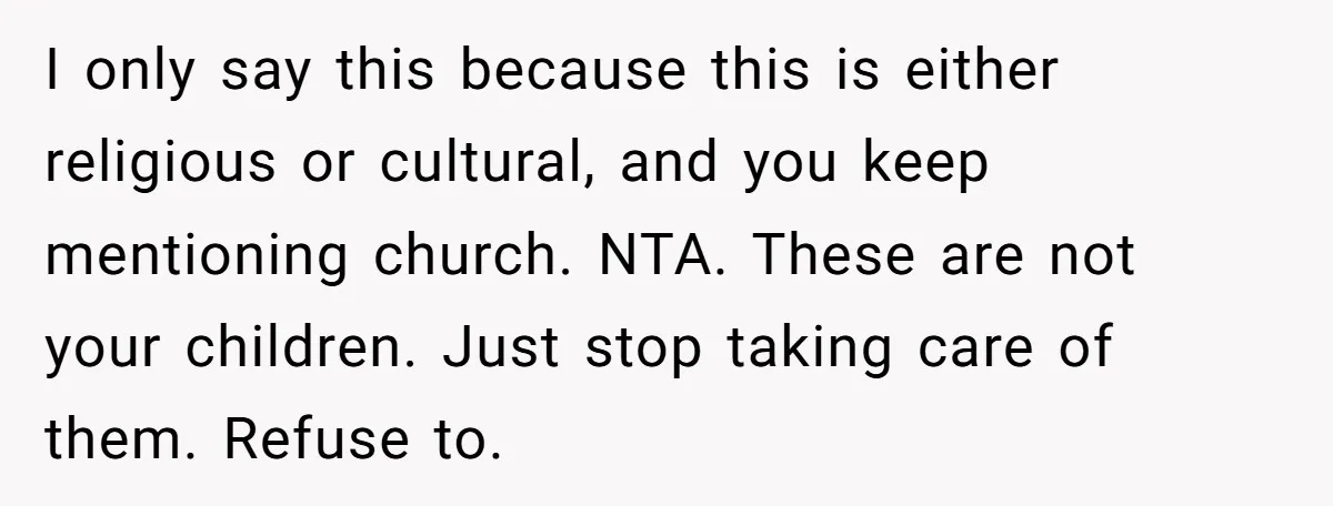 I only say this because this is either religious or cultural, and you keep mentioning church. NTA. These are not your children. Just stop taking care of them. Refuse to.