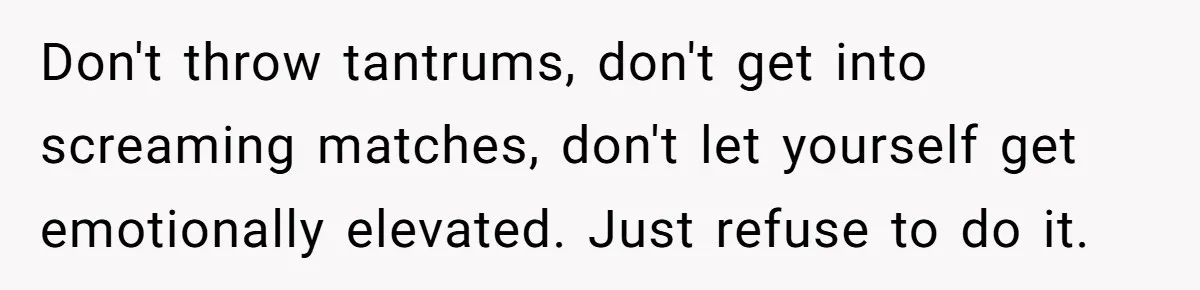 Don't throw tantrums, don't get into screaming matches, don't let yourself get emotionally elevated. Just refuse to do it.