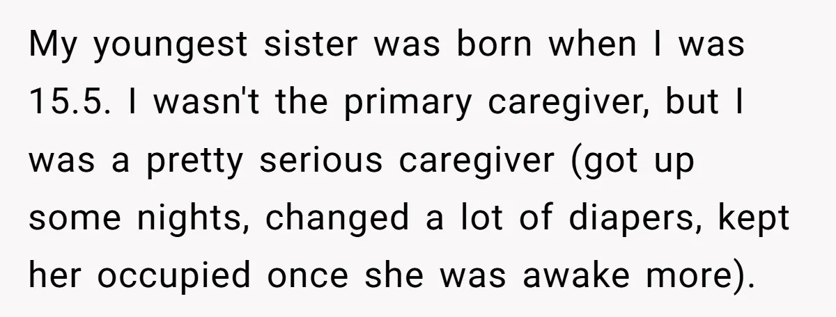 My youngest sister was born when I was 15.5. I wasn't the primary caregiver, but I was a pretty serious caregiver (got up some nights, changed a lot of diapers,...