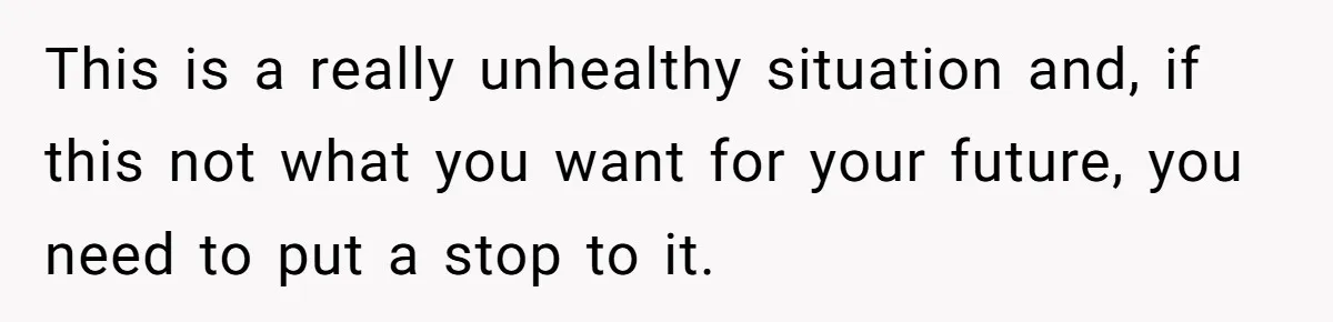 This is a really unhealthy situation and, if this not what you want for your future, you need to put a stop to it.