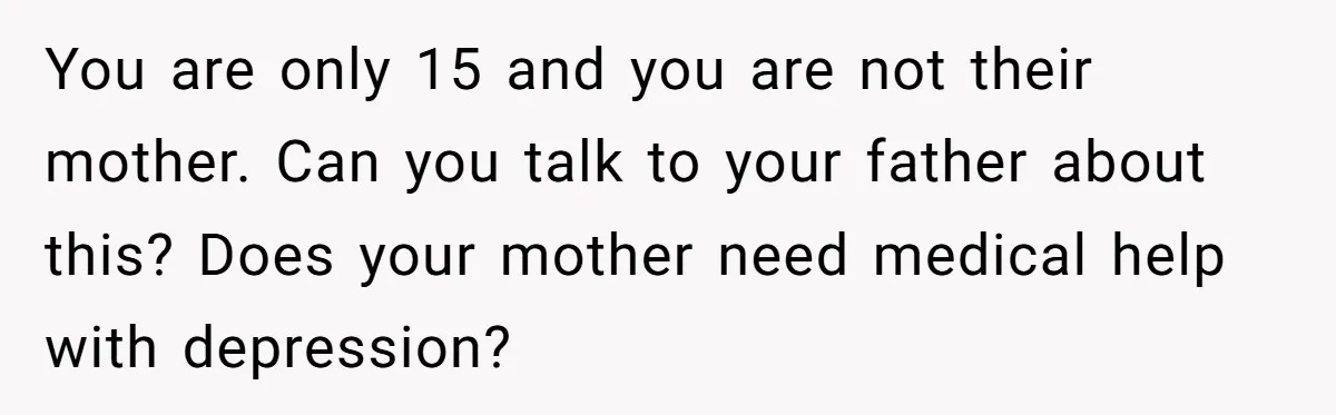 You are only 15 and you are not their mother. Can you talk to your father about this? Does your mother need medical help with depression?