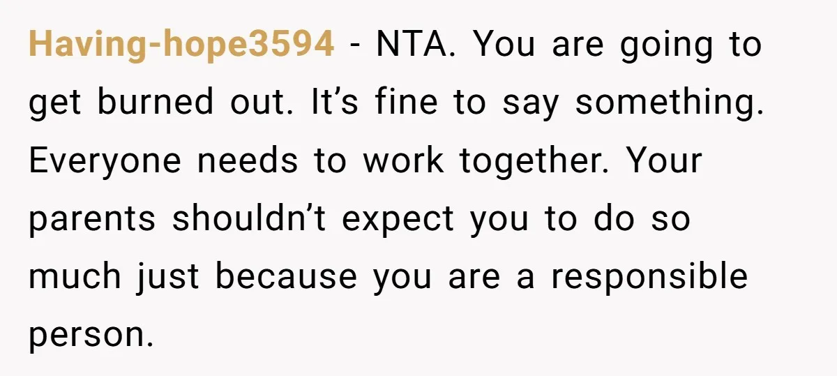 Having-hope3594 − NTA. You are going to get burned out. It’s fine to say something. Everyone needs to work together. Your parents shouldn’t expect you to do so much just...