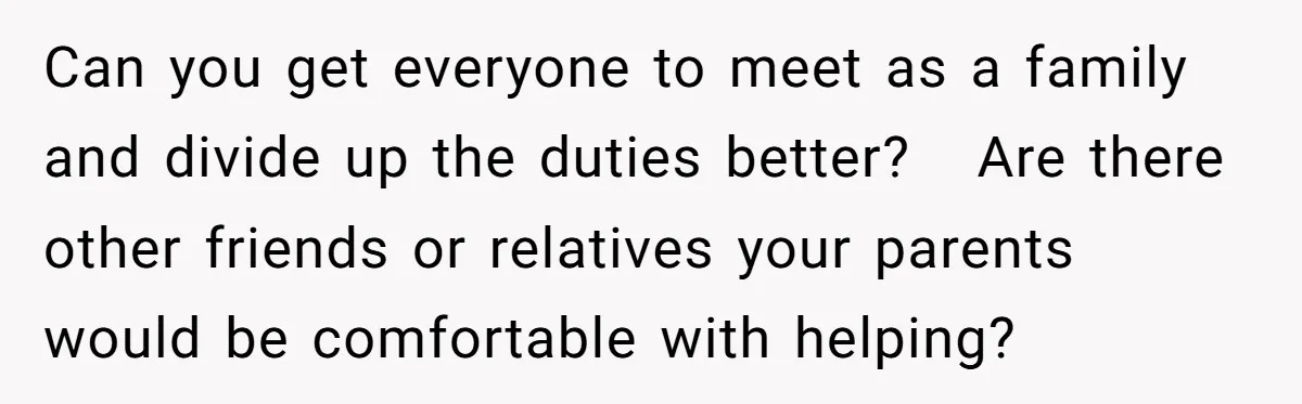 Can you get everyone to meet as a family and divide up the duties better?   Are there other friends or relatives your parents would be comfortable with helping?