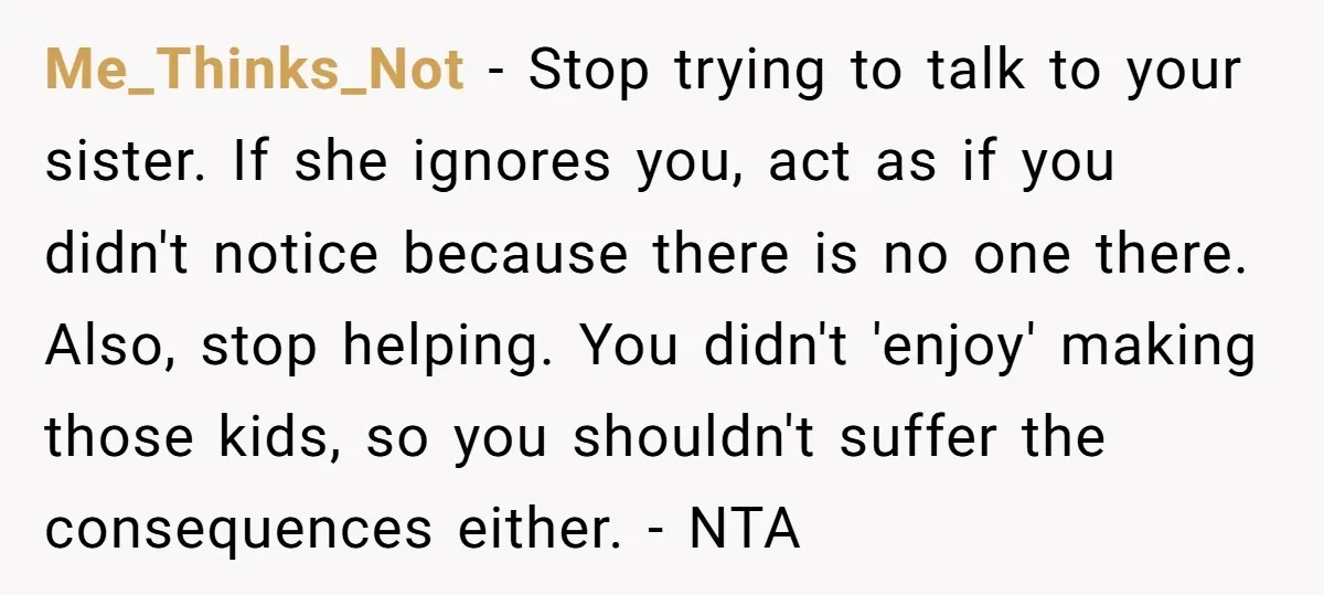 Me_Thinks_Not − Stop trying to talk to your sister. If she ignores you, act as if you didn't notice because there is no one there. Also, stop helping. You didn't...